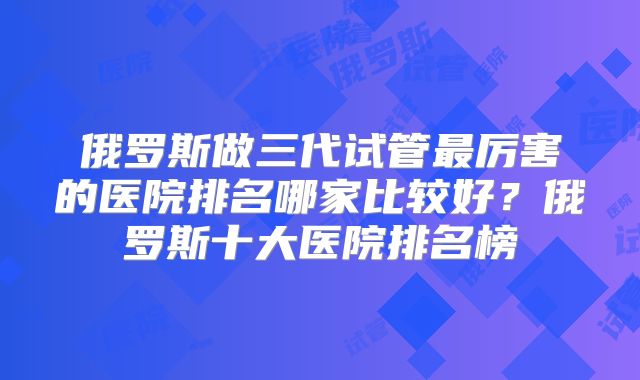 俄罗斯做三代试管最厉害的医院排名哪家比较好？俄罗斯十大医院排名榜