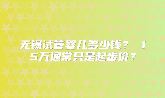 无锡试管婴儿多少钱？ 15万通常只是起步价？
