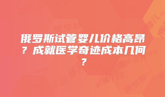 俄罗斯试管婴儿价格高昂?成就医学奇迹成本几何?