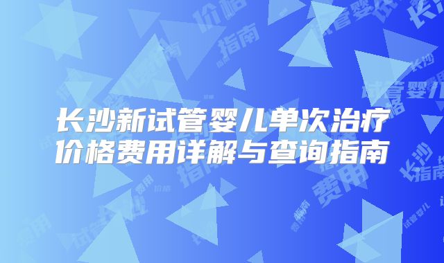长沙新试管婴儿单次治疗价格费用详解与查询指南