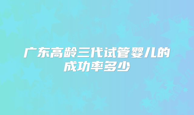 广东高龄三代试管婴儿的成功率多少