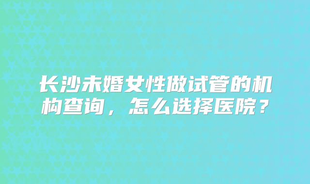 长沙未婚女性做试管的机构查询,怎么选择医院?