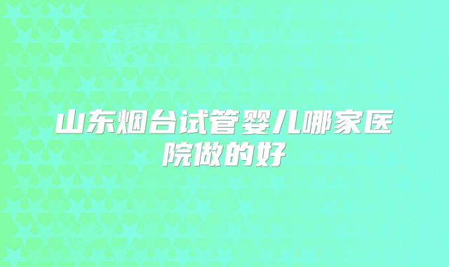 山东烟台试管婴儿哪家医院做的好