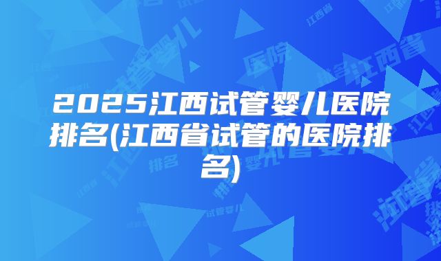 2025江西试管婴儿医院排名(江西省试管的医院排名)