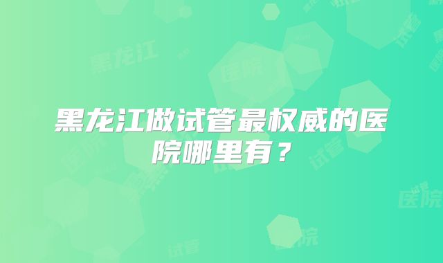黑龙江做试管最权威的医院哪里有?
