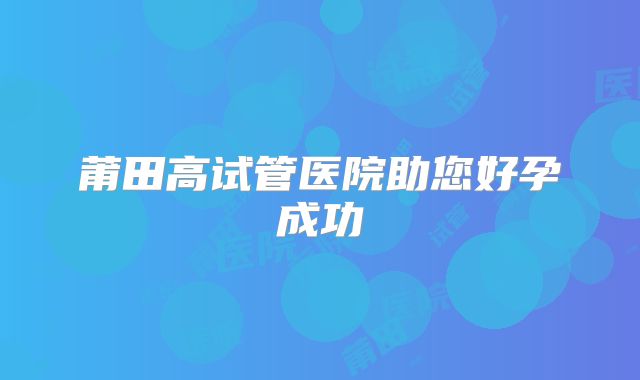 莆田高试管医院助您好孕成功