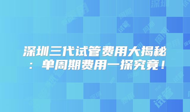深圳三代试管费用大揭秘:单周期费用一探究竟!
