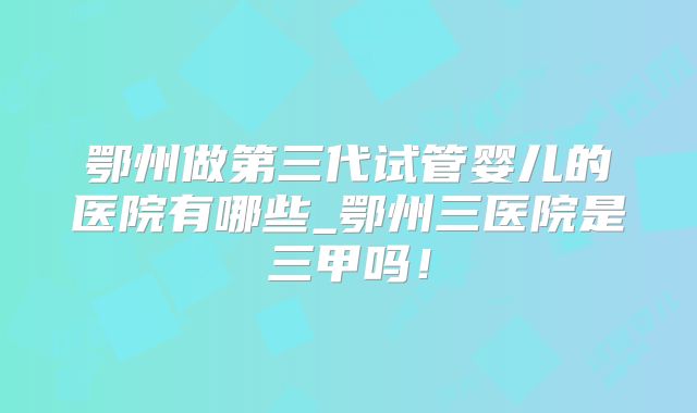 鄂州做第三代试管婴儿的医院有哪些_鄂州三医院是三甲吗!