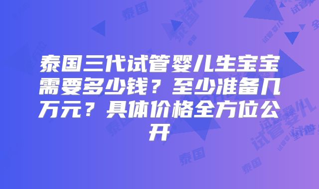 泰国三代试管婴儿生宝宝需要多少钱？至少准备几万元？具体价格全方位公开