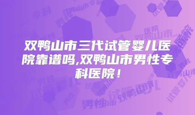 双鸭山市三代试管婴儿医院靠谱吗,双鸭山市男性专科医院!