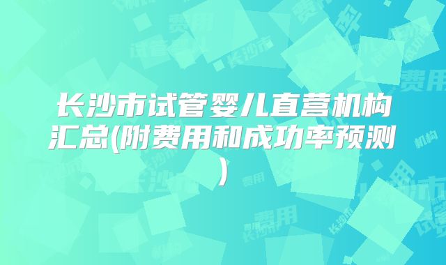 长沙市试管婴儿直营机构汇总(附费用和成功率预测)