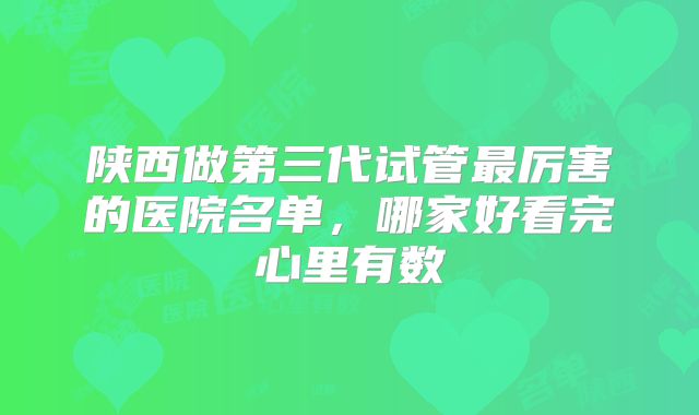 陕西做第三代试管最厉害的医院名单,哪家好看完心里有数