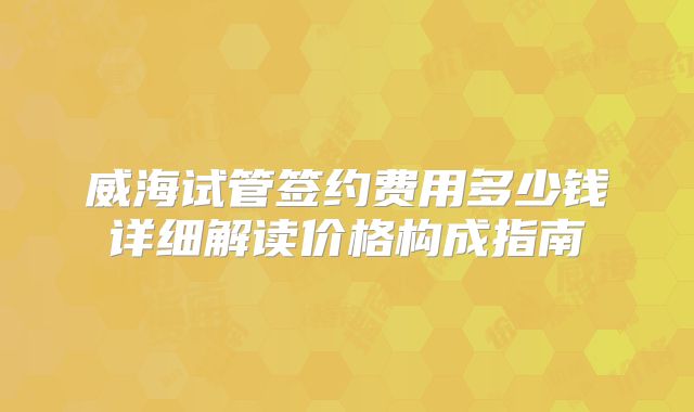 威海试管签约费用多少钱详细解读价格构成指南