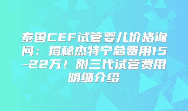 泰国CEF试管婴儿价格询问：揭秘杰特宁总费用15-22万！附三代试管费用明细介绍