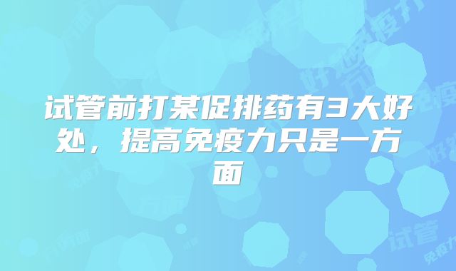 试管前打某促排药有3大好处,提高免疫力只是一方面