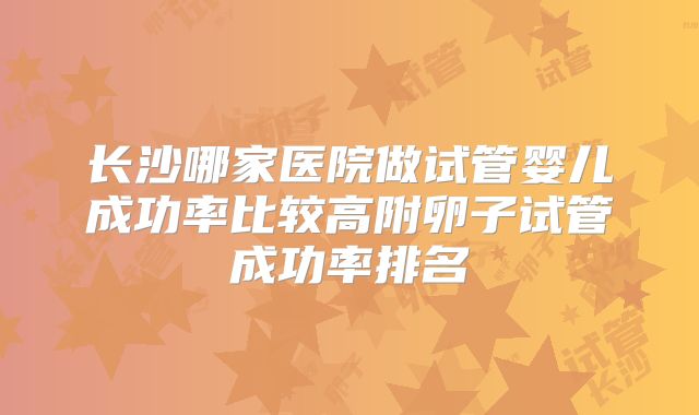 长沙哪家医院做试管婴儿成功率比较高附卵子试管成功率排名
