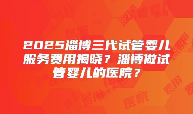 2025淄博三代试管婴儿服务费用揭晓?淄博做试管婴儿的医院?