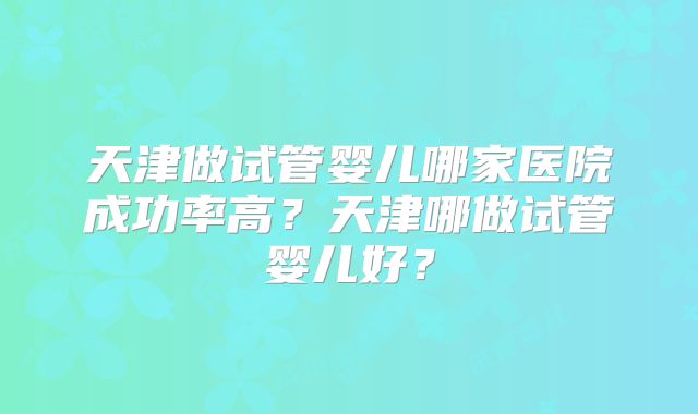 天津做试管婴儿哪家医院成功率高?天津哪做试管婴儿好?