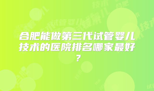 合肥能做第三代试管婴儿技术的医院排名哪家最好?
