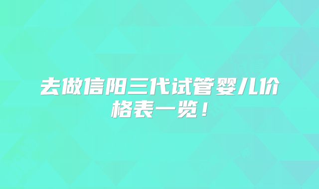 去做信阳三代试管婴儿价格表一览！
