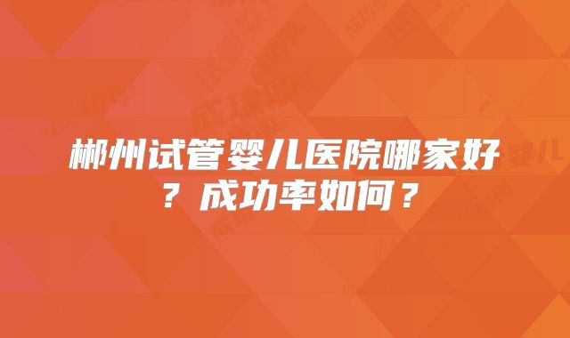 郴州试管婴儿医院哪家好?成功率如何?