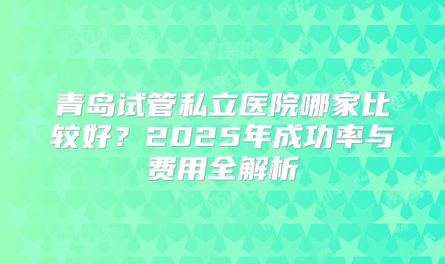 青岛试管私立医院哪家比较好?2025年成功率与费用全解析