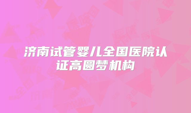 济南试管婴儿全国医院认证高圆梦机构