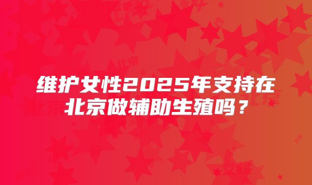 维护女性2025年支持在北京做辅助生殖吗?