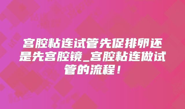 宫腔粘连试管先促排卵还是先宫腔镜_宫腔粘连做试管的流程!
