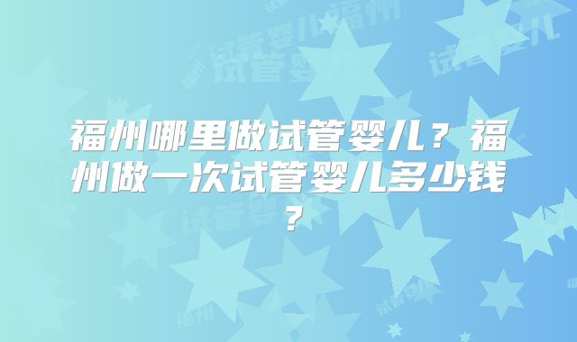 福州哪里做试管婴儿？福州做一次试管婴儿多少钱？