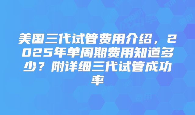美国三代试管费用介绍，2025年单周期费用知道多少？附详细三代试管成功率