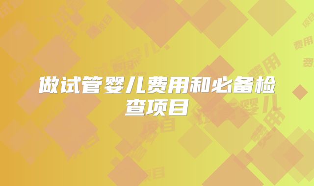做试管婴儿费用和必备检查项目