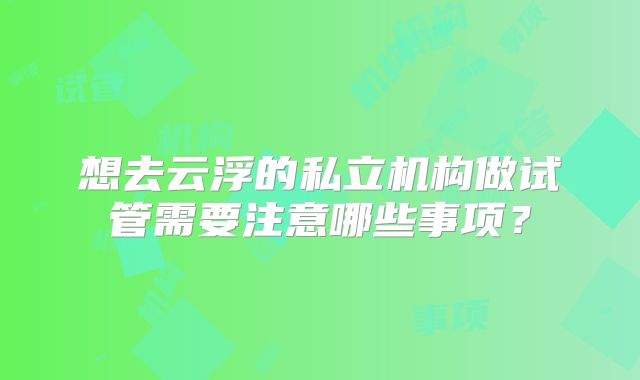 想去云浮的私立机构做试管需要注意哪些事项？
