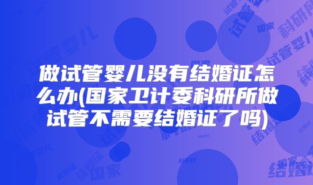 做试管婴儿没有结婚证怎么办(国家卫计委科研所做试管不需要结婚证了吗)