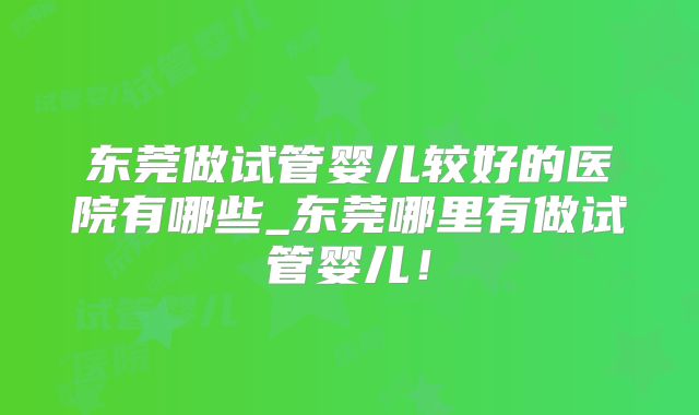 东莞做试管婴儿较好的医院有哪些_东莞哪里有做试管婴儿!
