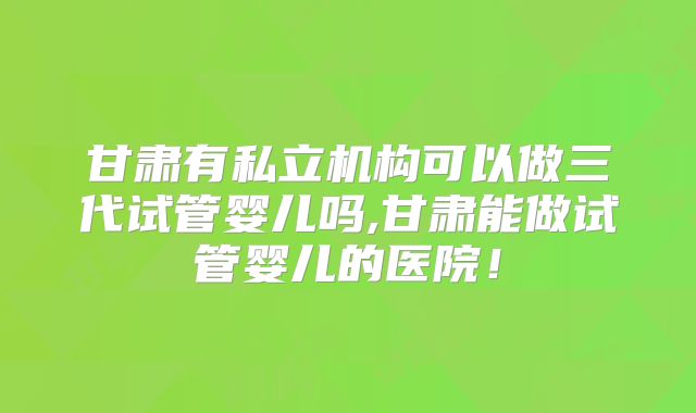 甘肃有私立机构可以做三代试管婴儿吗,甘肃能做试管婴儿的医院!