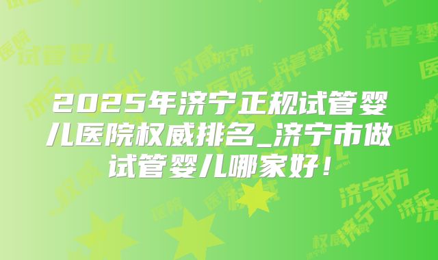 2025年济宁正规试管婴儿医院权威排名_济宁市做试管婴儿哪家好!