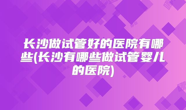 长沙做试管好的医院有哪些(长沙有哪些做试管婴儿的医院)