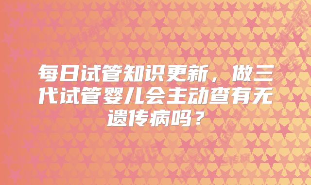 每日试管知识更新,做三代试管婴儿会主动查有无遗传病吗?