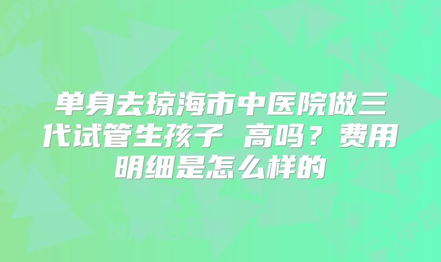 单身去琼海市中医院做三代试管生孩子 高吗?费用明细是怎么样的