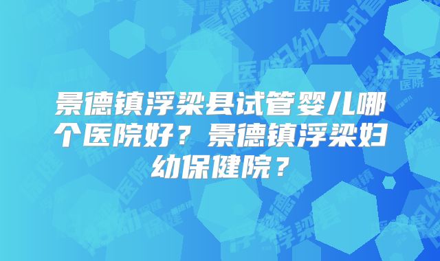 景德镇浮梁县试管婴儿哪个医院好?景德镇浮梁妇幼保健院?