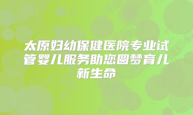 太原妇幼保健医院专业试管婴儿服务助您圆梦育儿新生命