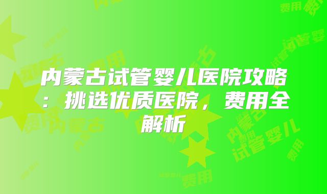 内蒙古试管婴儿医院攻略:挑选优质医院,费用全解析
