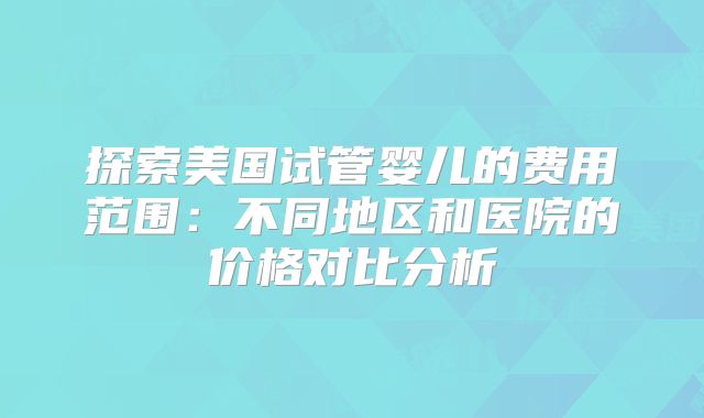 探索美国试管婴儿的费用范围:不同地区和医院的价格对比分析