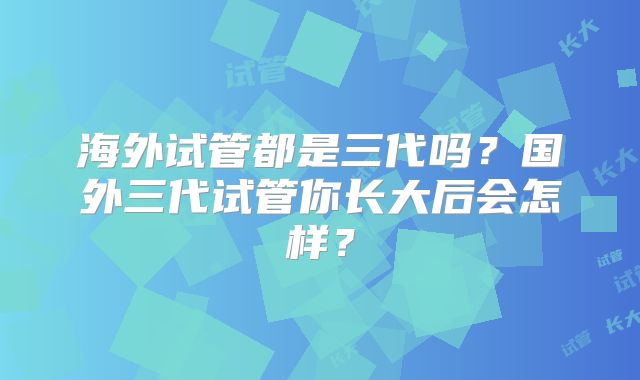 海外试管都是三代吗?国外三代试管你长大后会怎样?