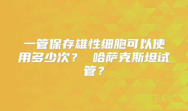 一管保存雄性细胞可以使用多少次? 哈萨克斯坦试管?