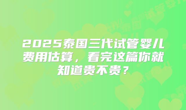 2025泰国三代试管婴儿费用估算，看完这篇你就知道贵不贵？