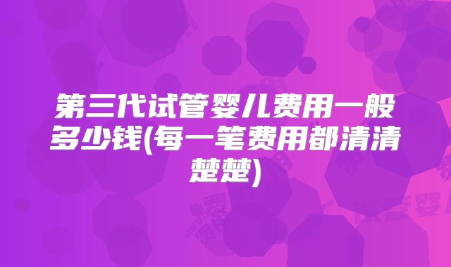 第三代试管婴儿费用一般多少钱(每一笔费用都清清楚楚)