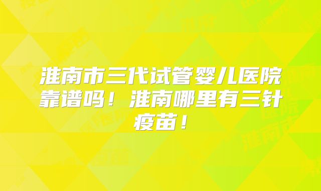 淮南市三代试管婴儿医院靠谱吗！淮南哪里有三针疫苗！