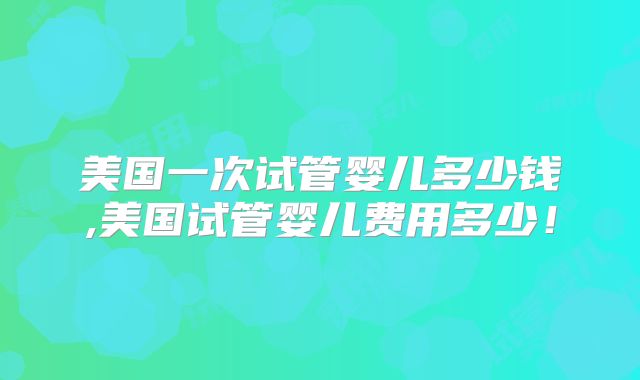 美国一次试管婴儿多少钱,美国试管婴儿费用多少!